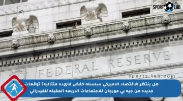 هل ينتظر الاقتصاد الأميركي سلسلة خفض فائدة متتالية؟ توقعات جديدة من جيه بي مورجان للاجتماعات الأربعة المقبلة للفيدرالي